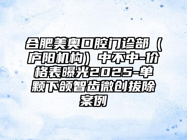 合肥美奥口腔门诊部（庐阳机构）中不中-价格表曝光2025-单颗下颌智齿微创拔除案例