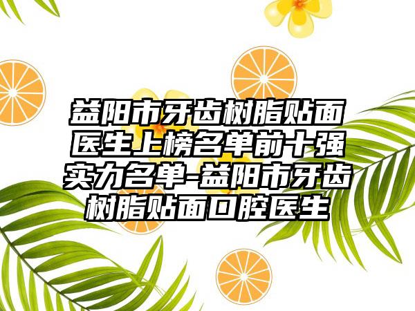 益阳市牙齿树脂贴面医生上榜名单前十强实力名单-益阳市牙齿树脂贴面口腔医生
