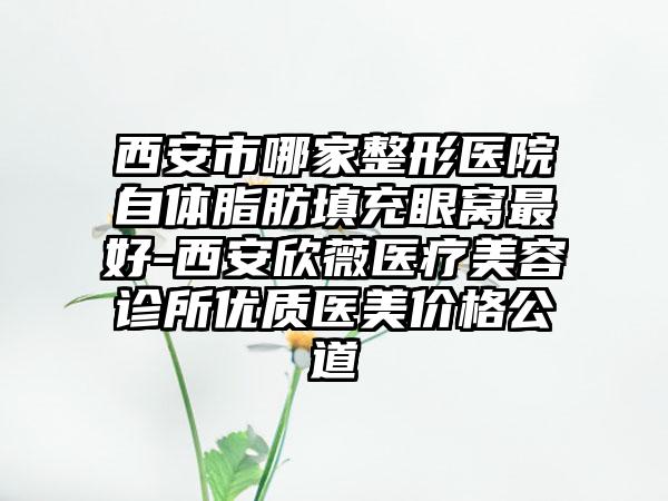 西安市哪家整形医院自体脂肪填充眼窝最好-西安欣薇医疗美容诊所优质医美价格公道