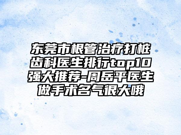 东莞市根管治疗打桩齿科医生排行top10强大推荐-周岳平医生做手术名气很大哦