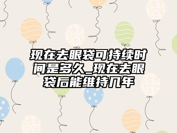 现在去眼袋可持续时间是多久_现在去眼袋后能维持几年