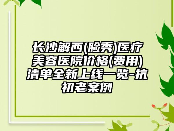 长沙解西(脸秀)医疗美容医院价格(费用)清单全新上线一览-抗初老案例