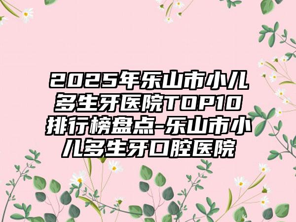 2025年乐山市小儿多生牙医院TOP10排行榜盘点-乐山市小儿多生牙口腔医院