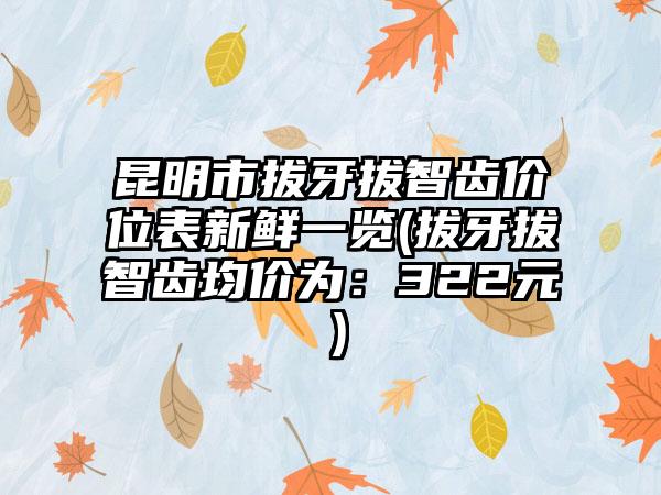 昆明市拔牙拔智齿价位表新鲜一览(拔牙拔智齿均价为：322元）