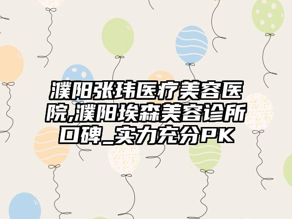 濮阳张玮医疗美容医院,濮阳埃森美容诊所口碑_实力充分PK