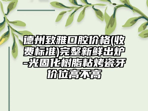 德州致雅口腔价格(收费标准)完整新鲜出炉-光固化树脂粘烤瓷牙价位高不高