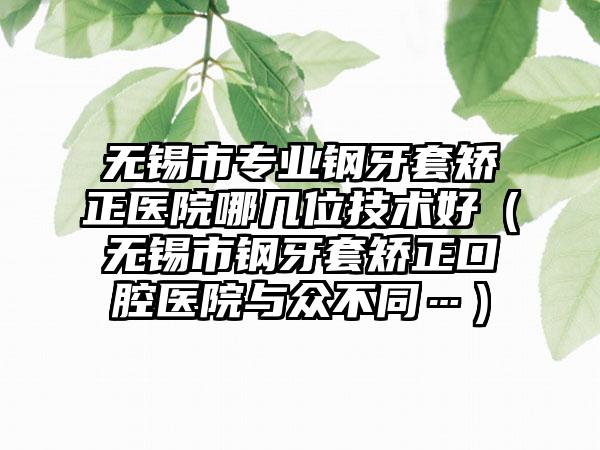 无锡市专业钢牙套矫正医院哪几位技术好（无锡市钢牙套矫正口腔医院与众不同…）