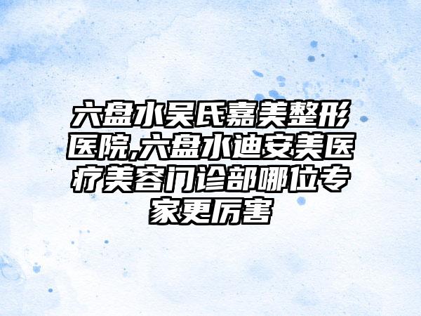 六盘水吴氏嘉美整形医院,六盘水迪安美医疗美容门诊部哪位专家更厉害