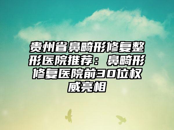 贵州省鼻畸形修复整形医院推荐：鼻畸形修复医院前30位权威亮相