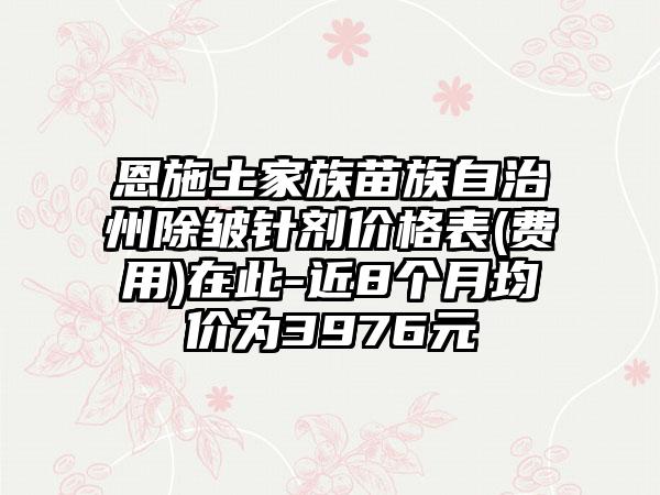 恩施土家族苗族自治州除皱针剂价格表(费用)在此-近8个月均价为3976元