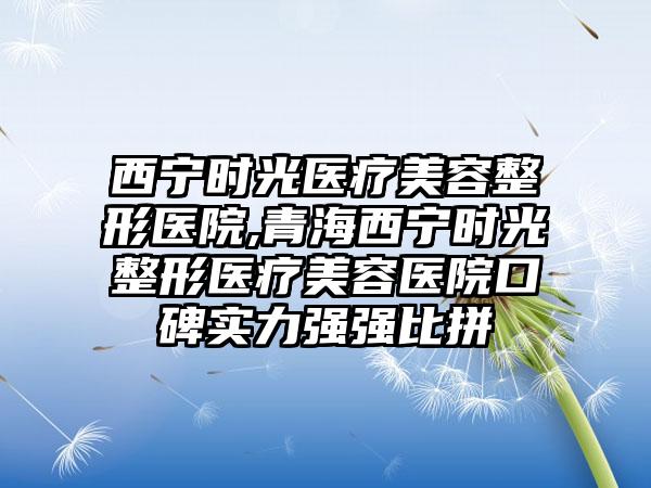 西宁时光医疗美容整形医院,青海西宁时光整形医疗美容医院口碑实力强强比拼
