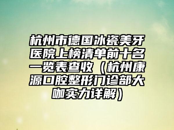 杭州市德国冰瓷美牙医院上榜清单前十名一览表查收（杭州康源口腔整形门诊部大咖实力详解）