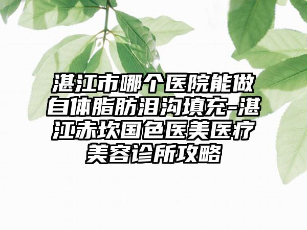 湛江市哪个医院能做自体脂肪泪沟填充-湛江赤坎国色医美医疗美容诊所攻略