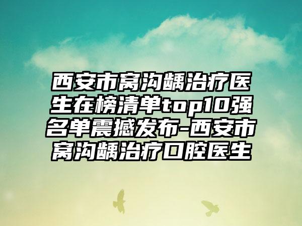 西安市窝沟龋治疗医生在榜清单top10强名单震撼发布-西安市窝沟龋治疗口腔医生