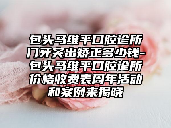 包头马维平口腔诊所门牙突出矫正多少钱-包头马维平口腔诊所价格收费表周年活动和案例来揭晓