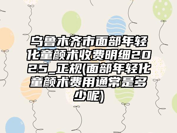 乌鲁木齐市面部年轻化童颜术收费明细2025_正规(面部年轻化童颜术费用通常是多少呢)