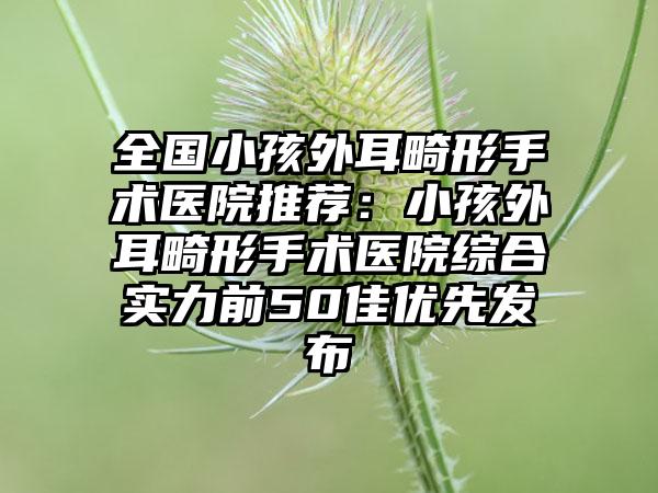 全国小孩外耳畸形手术医院推荐：小孩外耳畸形手术医院综合实力前50佳优先发布