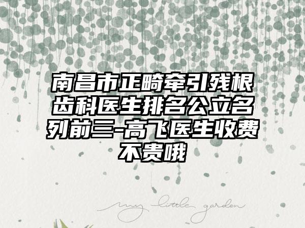 南昌市正畸牵引残根齿科医生排名公立名列前三-高飞医生收费不贵哦