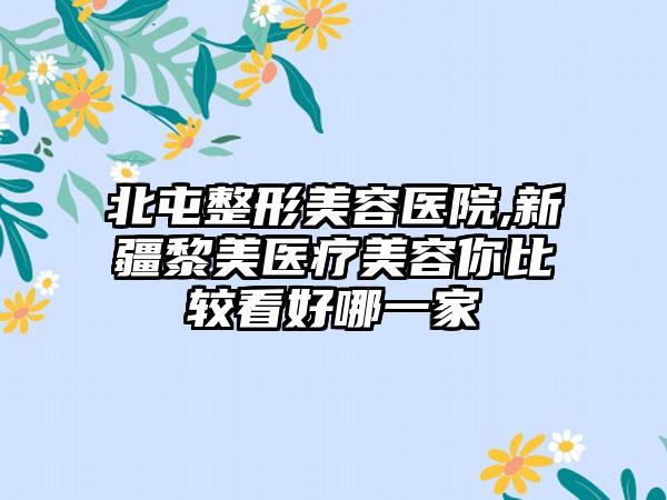 北屯整形美容医院,新疆黎美医疗美容你比较看好哪一家