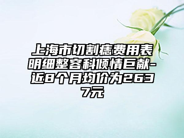 上海市切割痣费用表明细整容科倾情巨献-近8个月均价为2637元