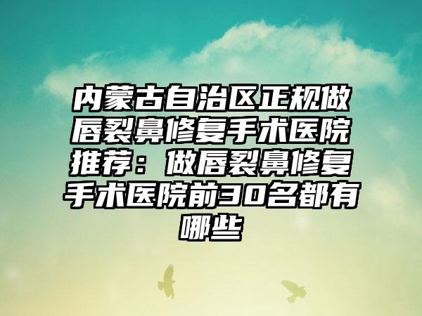 内蒙古自治区正规做唇裂鼻修复手术医院推荐：做唇裂鼻修复手术医院前30名都有哪些