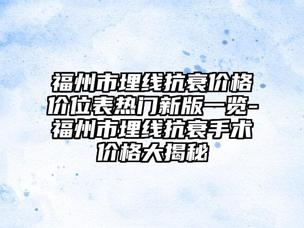 福州市埋线抗衰价格价位表热门新版一览-福州市埋线抗衰手术价格大揭秘