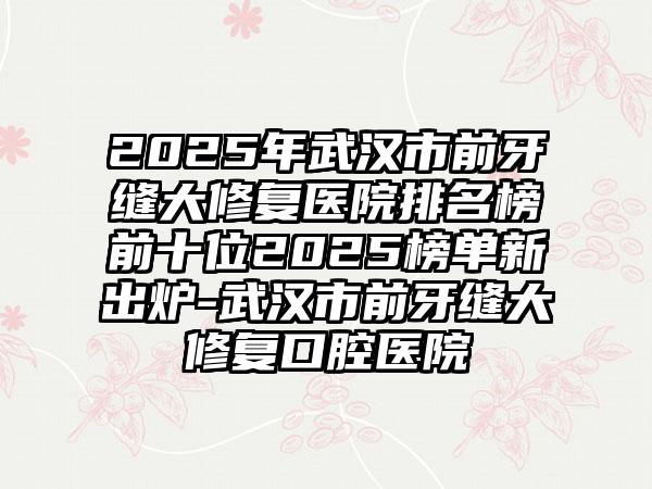 2025年武汉市前牙缝大修复医院排名榜前十位2025榜单新出炉-武汉市前牙缝大修复口腔医院