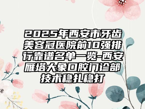 2025年西安市牙齿美容冠医院前10强排行靠谱名单一览-西安雁塔大象口腔门诊部技术稳扎稳打