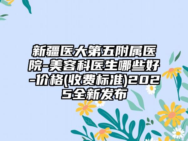 新疆医大第五附属医院-美容科医生哪些好-价格(收费标准)2025全新发布