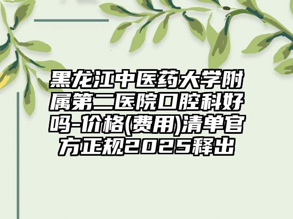 黑龙江中医药大学附属第二医院口腔科好吗-价格(费用)清单官方正规2025释出
