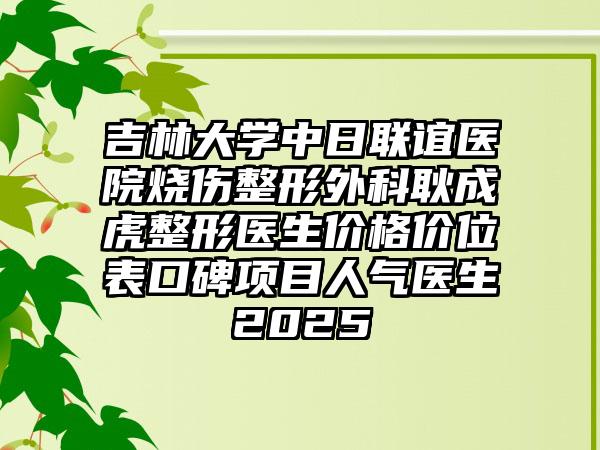 吉林大学中日联谊医院烧伤整形外科耿成虎整形医生价格价位表口碑项目人气医生2025