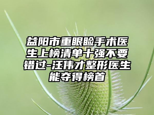 益阳市重眼睑手术医生上榜清单十强不要错过-汪伟才整形医生能夺得榜首