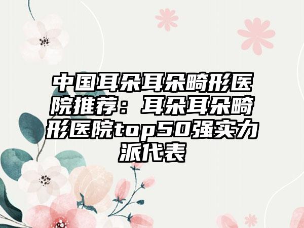 中国耳朵耳朵畸形医院推荐：耳朵耳朵畸形医院top50强实力派代表