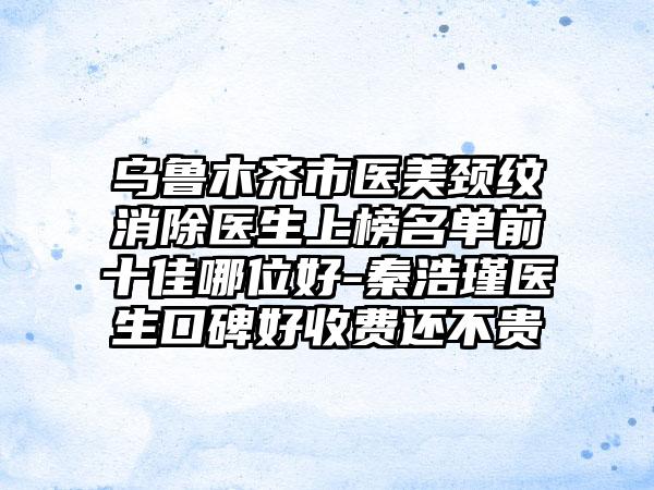 乌鲁木齐市医美颈纹消除医生上榜名单前十佳哪位好-秦浩瑾医生口碑好收费还不贵