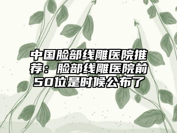 中国脸部线雕医院推荐：脸部线雕医院前50位是时候公布了
