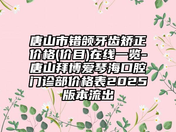 唐山市错颌牙齿矫正价格(价目)在线一览-唐山拜博爱琴海口腔门诊部价格表2025版本流出