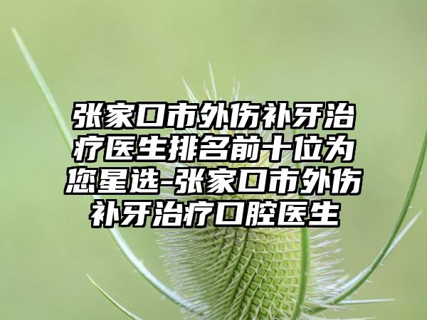 张家口市外伤补牙治疗医生排名前十位为您星选-张家口市外伤补牙治疗口腔医生