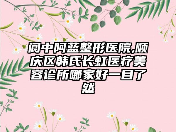 阆中阿蓝整形医院,顺庆区韩氏长虹医疗美容诊所哪家好一目了然