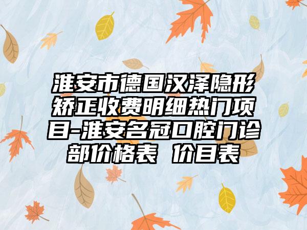 淮安市德国汉泽隐形矫正收费明细热门项目-淮安名冠口腔门诊部价格表 价目表