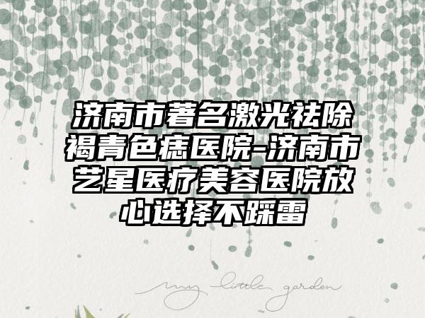 济南市著名激光祛除褐青色痣医院-济南市艺星医疗美容医院放心选择不踩雷