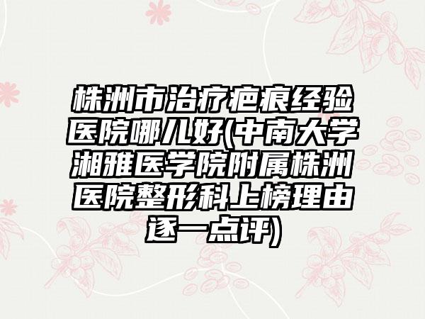 株洲市治疗疤痕经验医院哪儿好(中南大学湘雅医学院附属株洲医院整形科上榜理由逐一点评)