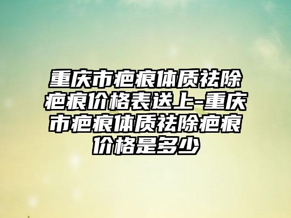 重庆市疤痕体质祛除疤痕价格表送上-重庆市疤痕体质祛除疤痕价格是多少