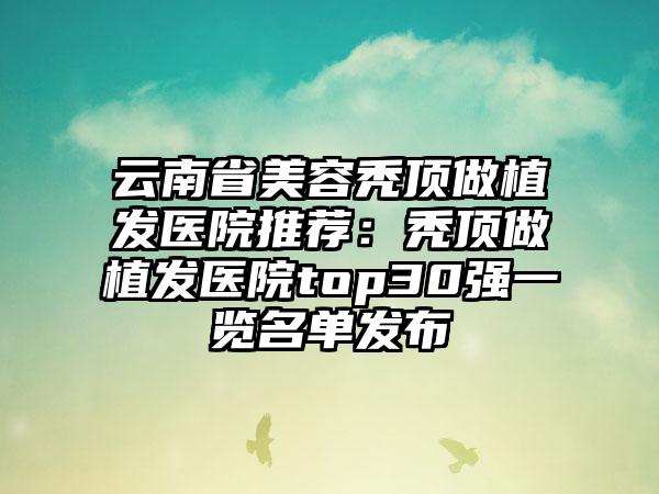 云南省美容秃顶做植发医院推荐：秃顶做植发医院top30强一览名单发布