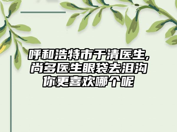 呼和浩特市于清医生,尚多医生眼袋去泪沟你更喜欢哪个呢