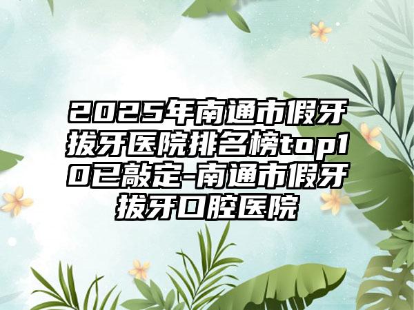 2025年南通市假牙拔牙医院排名榜top10已敲定-南通市假牙拔牙口腔医院
