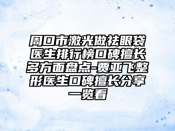 周口市激光做祛眼袋医生排行榜口碑擅长多方面盘点-贾亚飞整形医生口碑擅长分享一览看