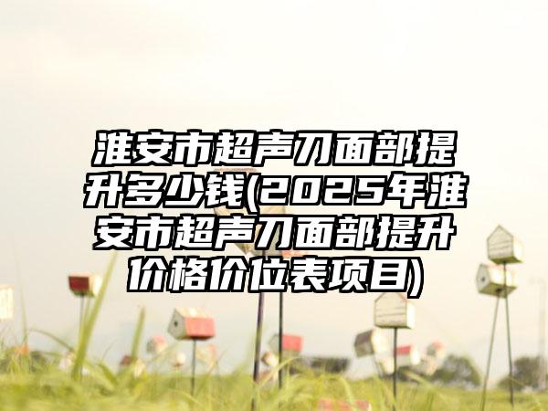 淮安市超声刀面部提升多少钱(2025年淮安市超声刀面部提升价格价位表项目)