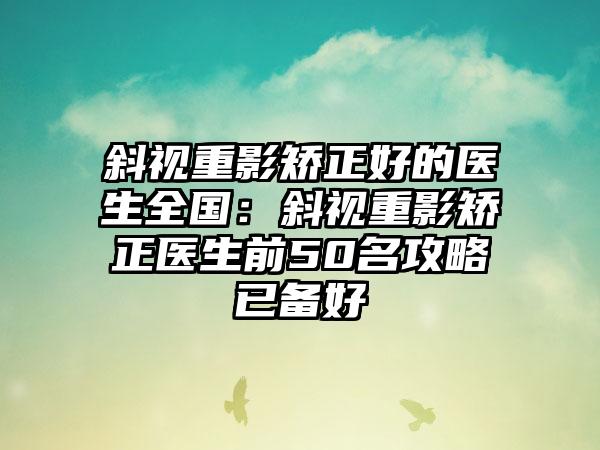 斜视重影矫正好的医生全国：斜视重影矫正医生前50名攻略已备好