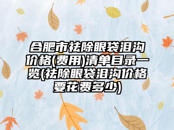 合肥市祛除眼袋泪沟价格(费用)清单目录一览(祛除眼袋泪沟价格要花费多少)