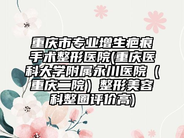 重庆市专业增生疤痕手术整形医院(重庆医科大学附属永川医院（重庆二院）整形美容科整圈评价高)